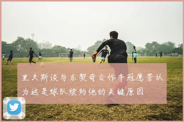 里夫斯谈与东契奇合作夺冠愿景认为这是球队续约他的关键原因