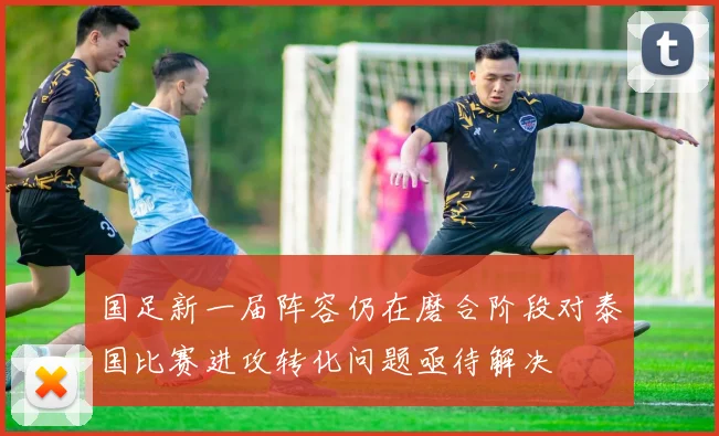 国足新一届阵容仍在磨合阶段对泰国比赛进攻转化问题亟待解决