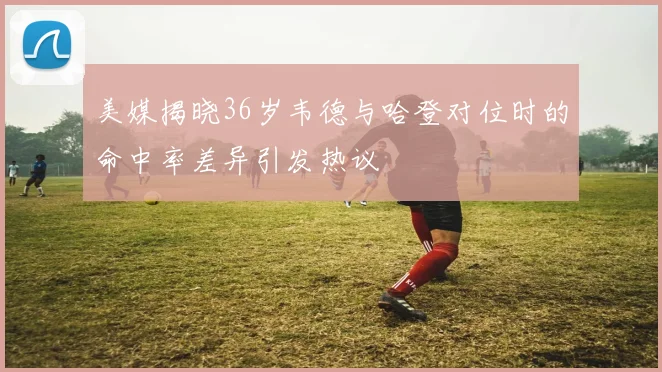 美媒揭晓36岁韦德与哈登对位时的命中率差异引发热议