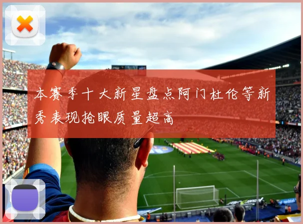 本赛季十大新星盘点阿门杜伦等新秀表现抢眼质量超高