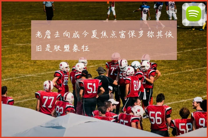 老詹去向成今夏焦点富保罗称其依旧是联盟象征