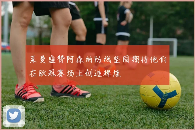 莱曼盛赞阿森纳防线坚固期待他们在欧冠赛场上创造辉煌