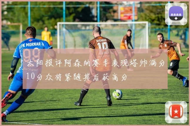 太阳报评阿森纳赛季表现塔帅满分10分众将紧随其后获高分