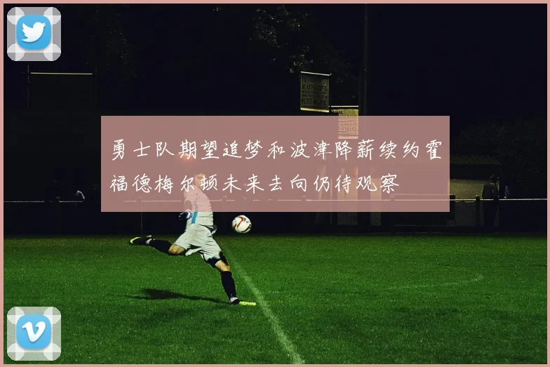 勇士队期望追梦和波津降薪续约霍福德梅尔顿未来去向仍待观察
