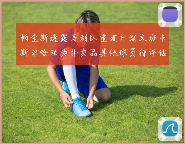 帕金斯透露马刺队重建计划文班卡斯尔哈珀为非卖品其他球员待评估