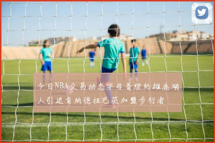 今日NBA交易动态字母哥续约雄鹿湖人引进肯纳德祖巴茨加盟步行者