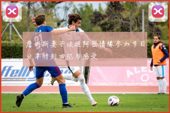 詹姆斯妻子谈迈阿密情缘参加节目分享特别回忆与感受
