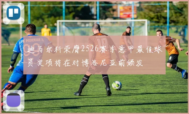 迪马尔科荣膺2526赛季意甲最佳球员奖项将在对博洛尼亚前颁发