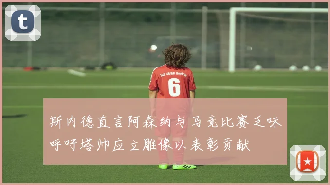 斯内德直言阿森纳与马竞比赛乏味呼吁塔帅应立雕像以表彰贡献