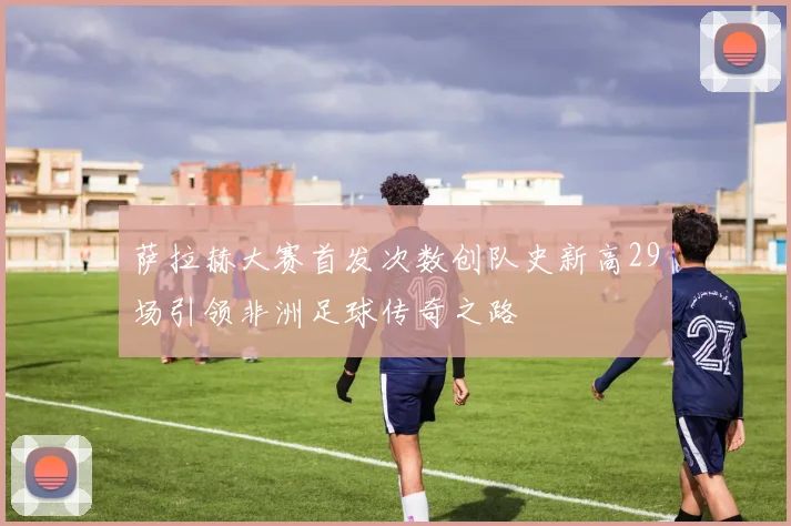萨拉赫大赛首发次数创队史新高29场引领非洲足球传奇之路