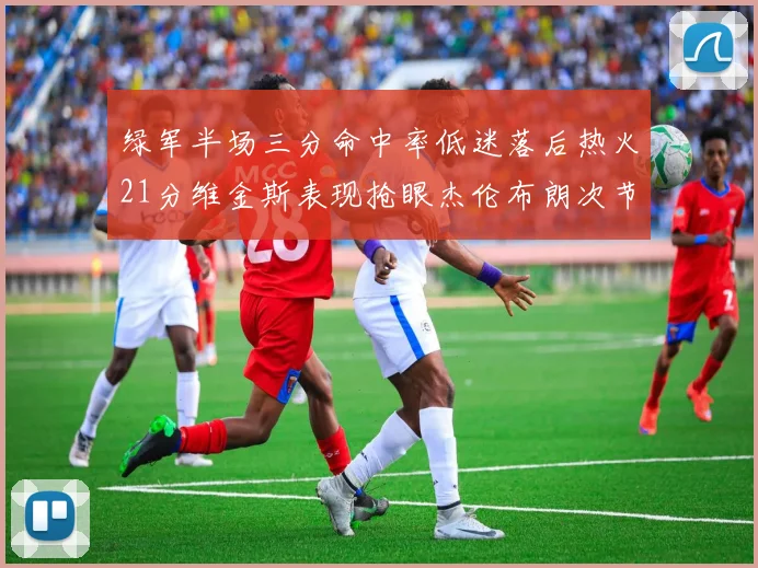 绿军半场三分命中率低迷落后热火21分维金斯表现抢眼杰伦布朗次节独得15分