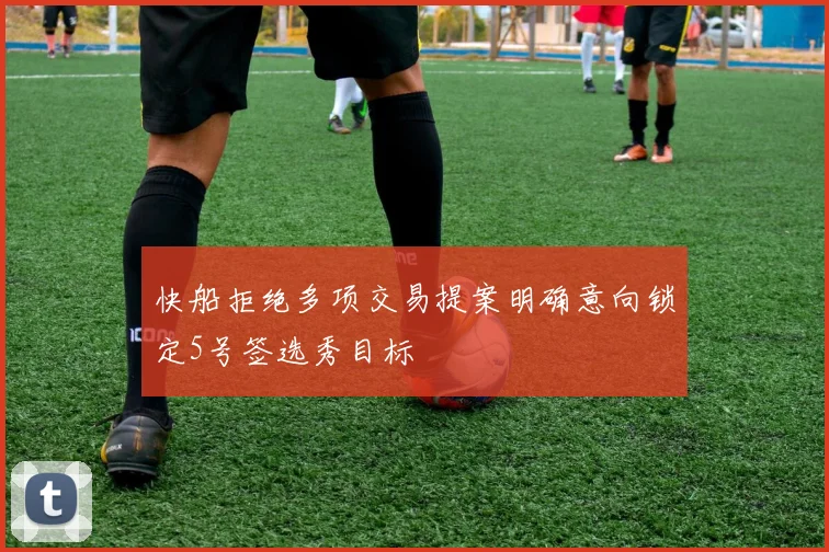快船拒绝多项交易提案明确意向锁定5号签选秀目标