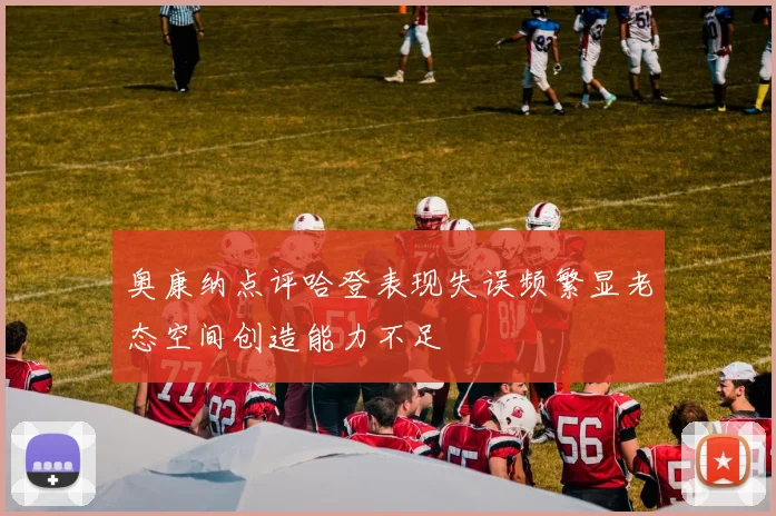 奥康纳点评哈登表现失误频繁显老态空间创造能力不足