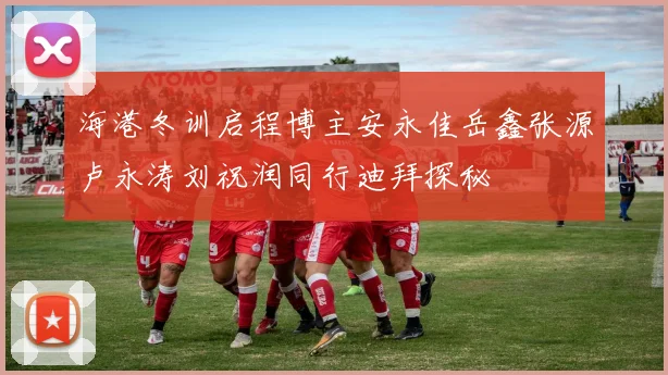 海港冬训启程博主安永佳岳鑫张源卢永涛刘祝润同行迪拜探秘
