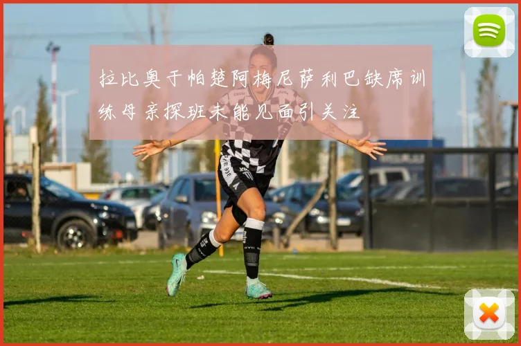 拉比奥于帕楚阿梅尼萨利巴缺席训练母亲探班未能见面引关注