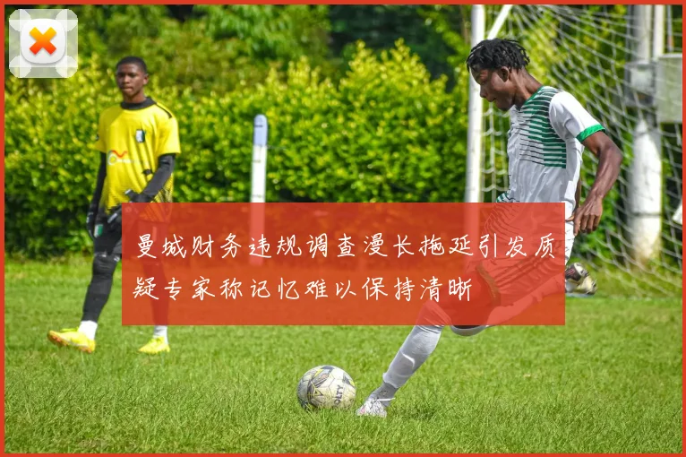 曼城财务违规调查漫长拖延引发质疑专家称记忆难以保持清晰
