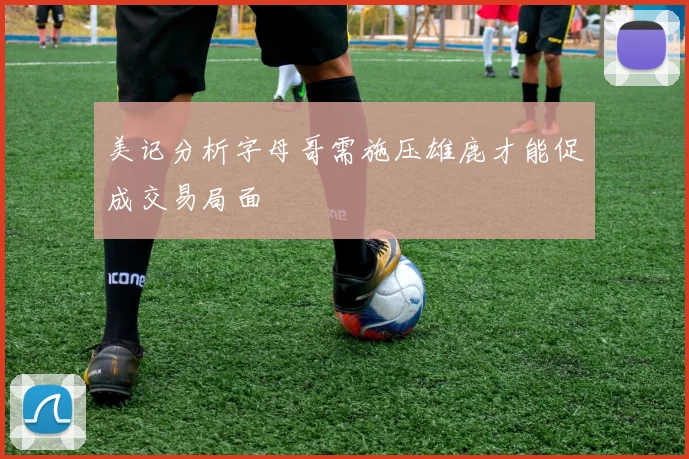美记分析字母哥需施压雄鹿才能促成交易局面