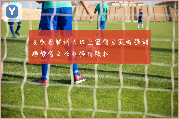 麦凯恩解析文班上篮得分策略强调顺势得分而非强行隔扣