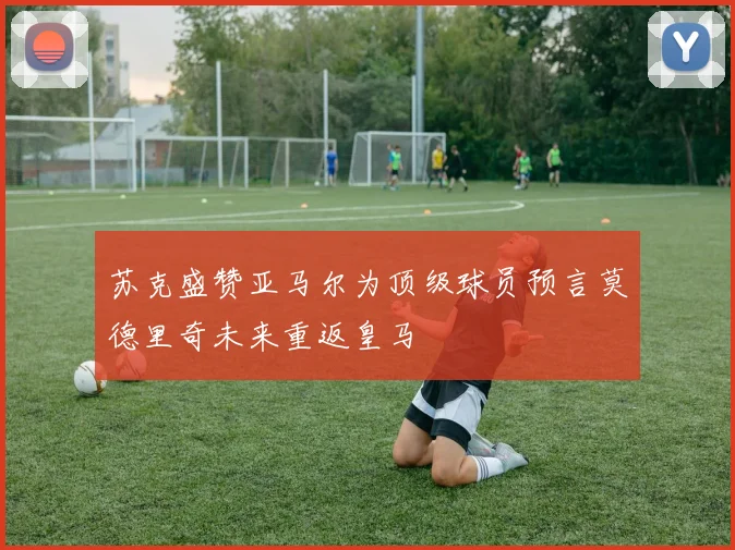 苏克盛赞亚马尔为顶级球员预言莫德里奇未来重返皇马