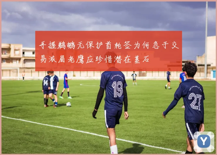 手握鹈鹕无保护首轮签为何急于交易浓眉老鹰应珍惜潜在基石