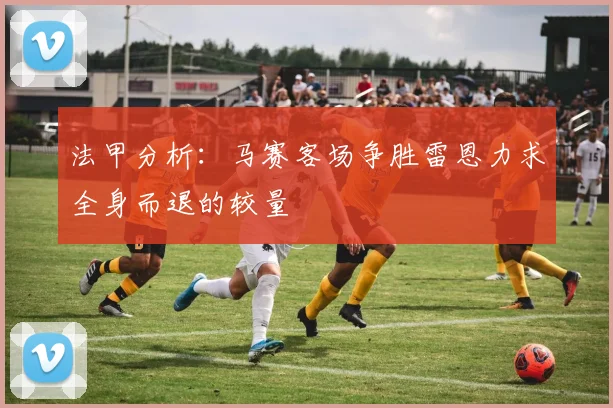 法甲分析：马赛客场争胜雷恩力求全身而退的较量