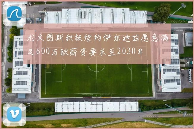 尤文图斯积极续约伊尔迪兹愿意满足600万欧薪资要求至2030年