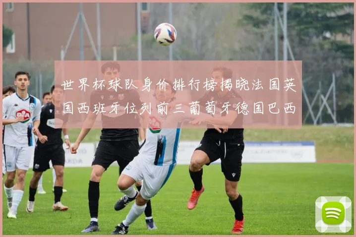 世界杯球队身价排行榜揭晓法国英国西班牙位列前三葡萄牙德国巴西身价均超九亿欧元