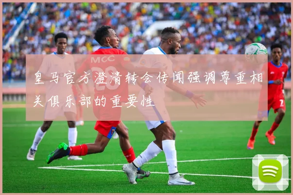 皇马官方澄清转会传闻强调尊重相关俱乐部的重要性