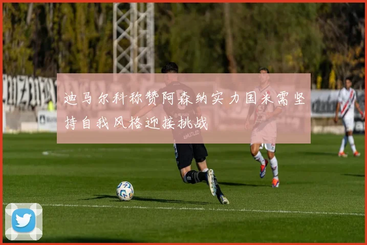 迪马尔科称赞阿森纳实力国米需坚持自我风格迎接挑战